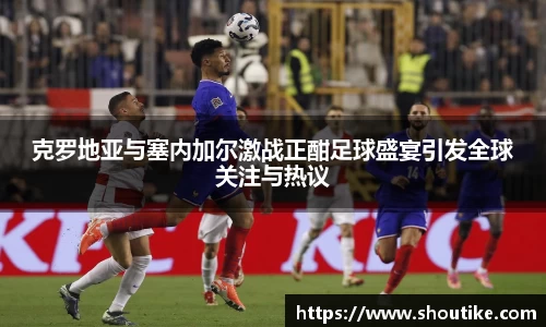 克罗地亚与塞内加尔激战正酣足球盛宴引发全球关注与热议