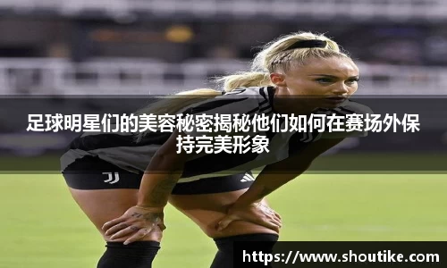 足球明星们的美容秘密揭秘他们如何在赛场外保持完美形象